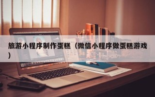 泗阳旅游小程序制作蛋糕（微信小程序做蛋糕游戏）